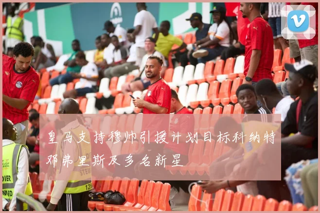 皇马支持穆帅引援计划目标科纳特邓弗里斯及多名新星