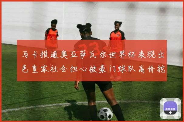 马卡报道奥亚萨瓦尔世界杯表现出色皇家社会担心被豪门球队高价挖角