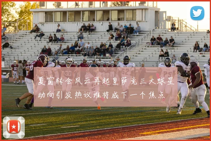 夏窗转会风云再起皇萨竞三大球星动向引发热议谁将成下一个焦点
