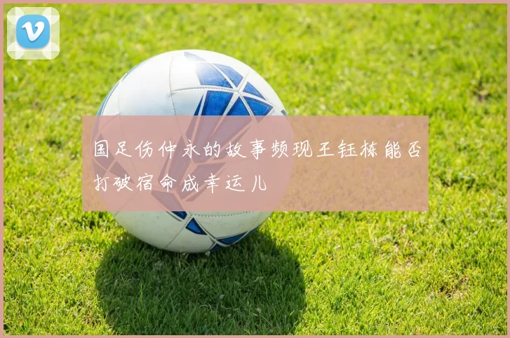 国足伤仲永的故事频现王钰栋能否打破宿命成幸运儿