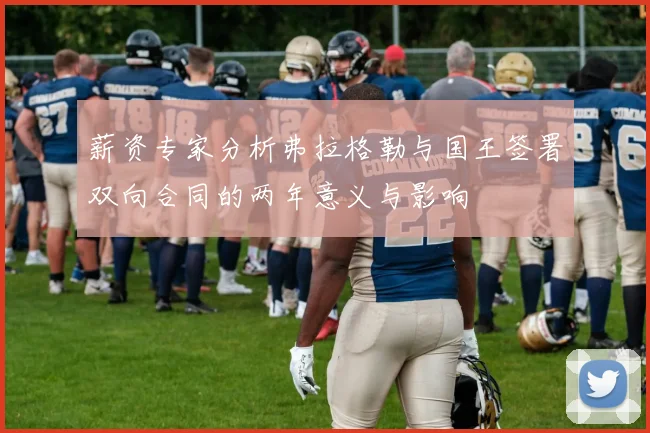 薪资专家分析弗拉格勒与国王签署双向合同的两年意义与影响