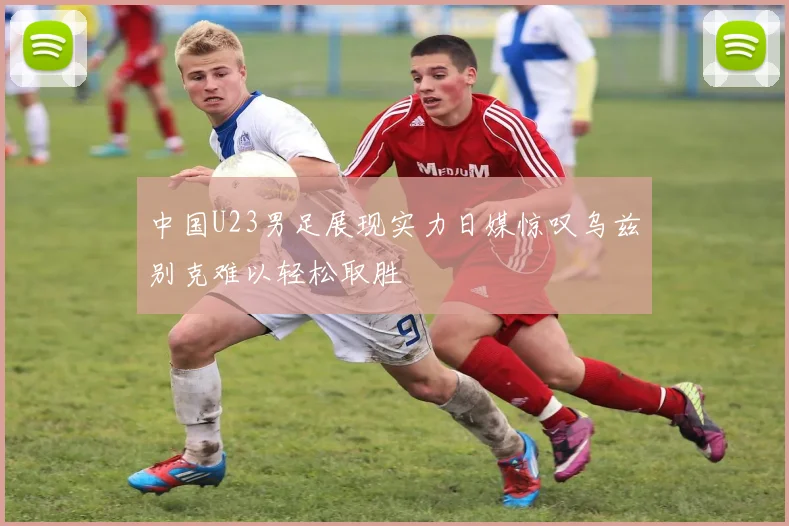 中国U23男足展现实力日媒惊叹乌兹别克难以轻松取胜