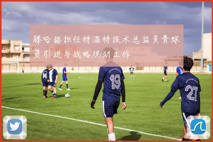 滕哈赫担任特温特技术总监负责球员引进与战略规划工作