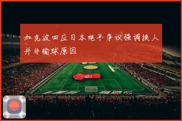 加克波回应日本绝平争议强调换人并非输球原因