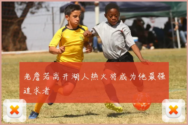 老詹若离开湖人热火将成为他最强追求者