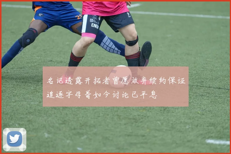 名记透露开拓者曾愿放弃续约保证追逐字母哥如今讨论已平息
