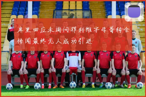 库里回应未询问邓利维字母哥转会传闻最终无人成功引进