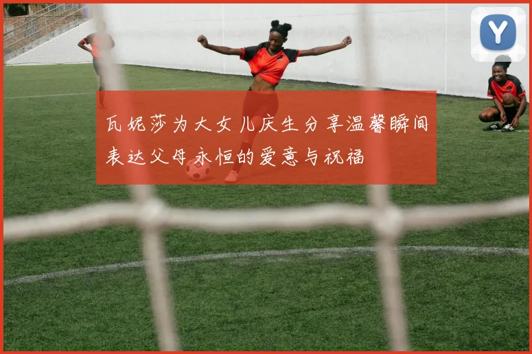 瓦妮莎为大女儿庆生分享温馨瞬间表达父母永恒的爱意与祝福