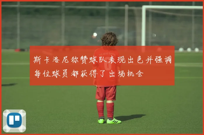 斯卡洛尼称赞球队表现出色并强调每位球员都获得了出场机会